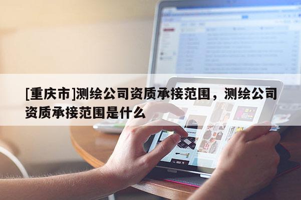 [重庆市]测绘公司资质承接范围，测绘公司资质承接范围是什么
