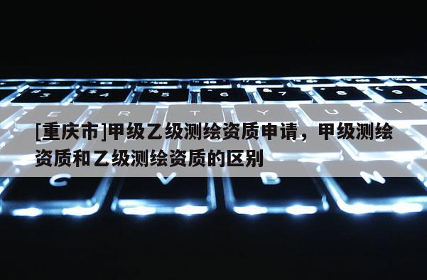 [重庆市]甲级乙级测绘资质申请，甲级测绘资质和乙级测绘资质的区别