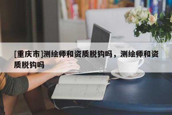 [重庆市]测绘师和资质脱钩吗，测绘师和资质脱钩吗