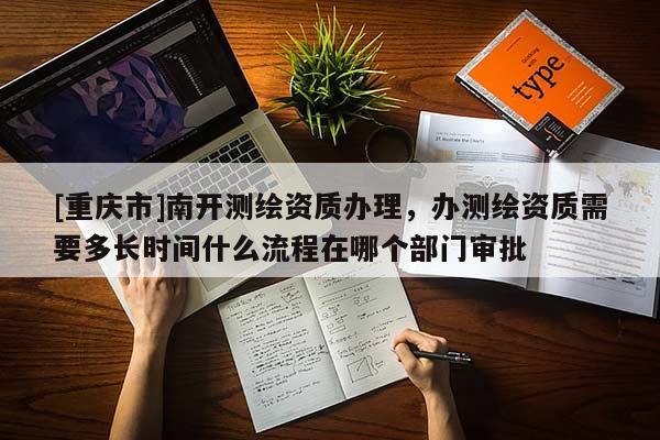 [重庆市]南开测绘资质办理，办测绘资质需要多长时间什么流程在哪个部门审批