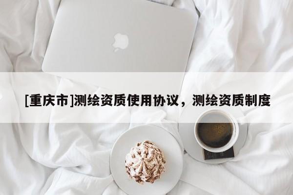 [重庆市]测绘资质使用协议，测绘资质制度