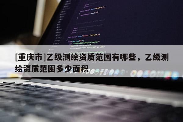 [重庆市]乙级测绘资质范围有哪些，乙级测绘资质范围多少面积