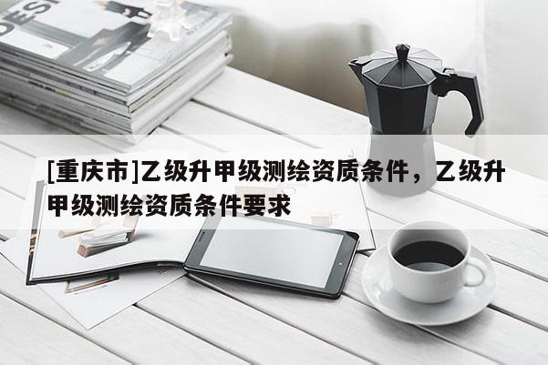 [重庆市]乙级升甲级测绘资质条件，乙级升甲级测绘资质条件要求