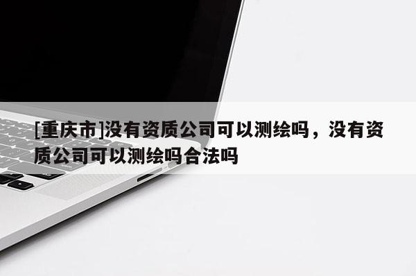 [重庆市]没有资质公司可以测绘吗，没有资质公司可以测绘吗合法吗