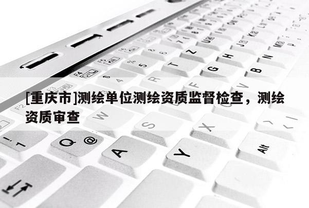 [重庆市]测绘单位测绘资质监督检查，测绘资质审查