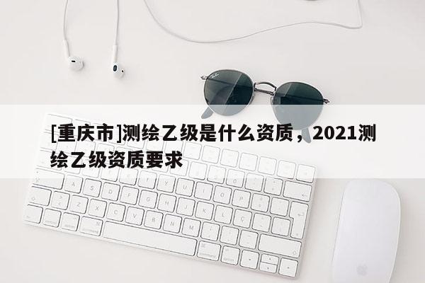 [重庆市]测绘乙级是什么资质，2021测绘乙级资质要求