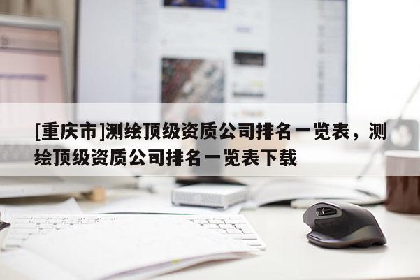 [重庆市]测绘顶级资质公司排名一览表，测绘顶级资质公司排名一览表下载