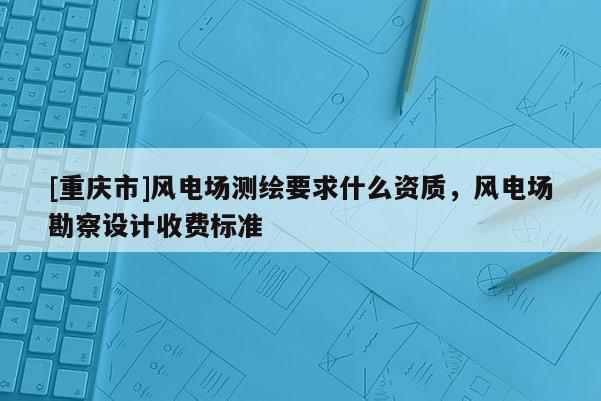 [重庆市]风电场测绘要求什么资质，风电场勘察设计收费标准