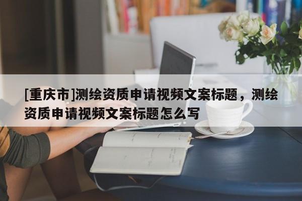 [重庆市]测绘资质申请视频文案标题，测绘资质申请视频文案标题怎么写