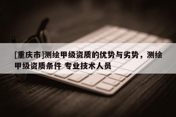 [重庆市]测绘甲级资质的优势与劣势，测绘甲级资质条件 专业技术人员