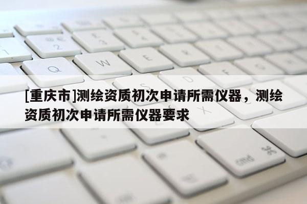[重庆市]测绘资质初次申请所需仪器，测绘资质初次申请所需仪器要求