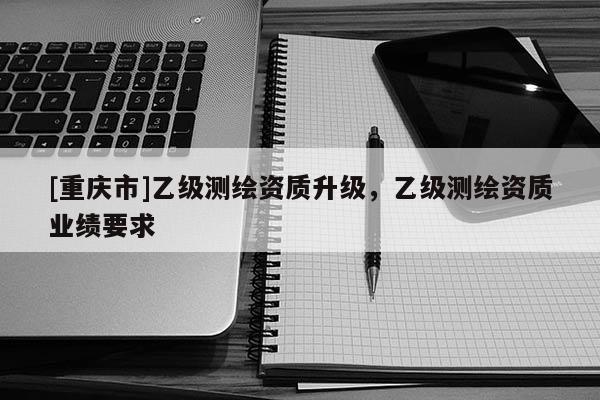 [重庆市]乙级测绘资质升级，乙级测绘资质业绩要求