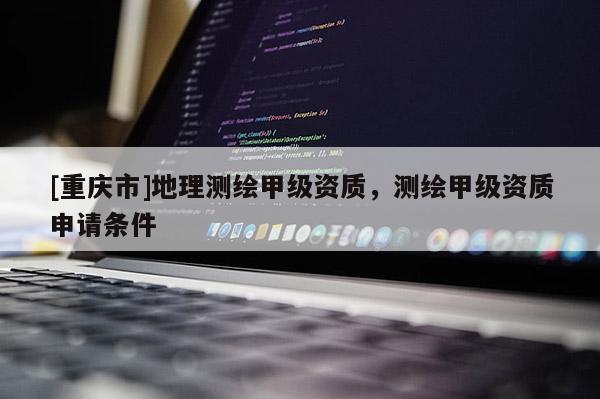 [重庆市]地理测绘甲级资质，测绘甲级资质申请条件