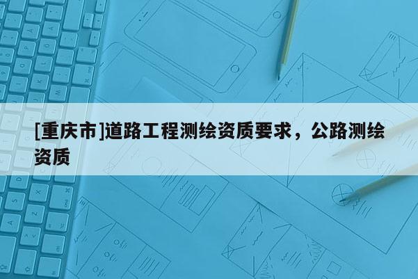 [重庆市]道路工程测绘资质要求，公路测绘资质