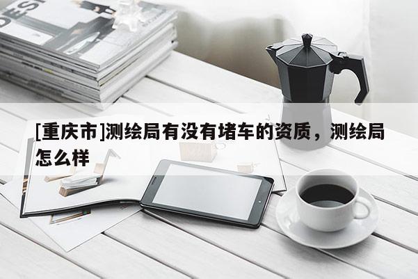 [重庆市]测绘局有没有堵车的资质，测绘局怎么样