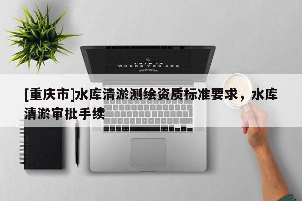 [重庆市]水库清淤测绘资质标准要求，水库清淤审批手续