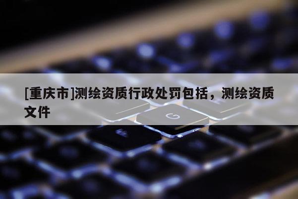 [重庆市]测绘资质行政处罚包括，测绘资质文件