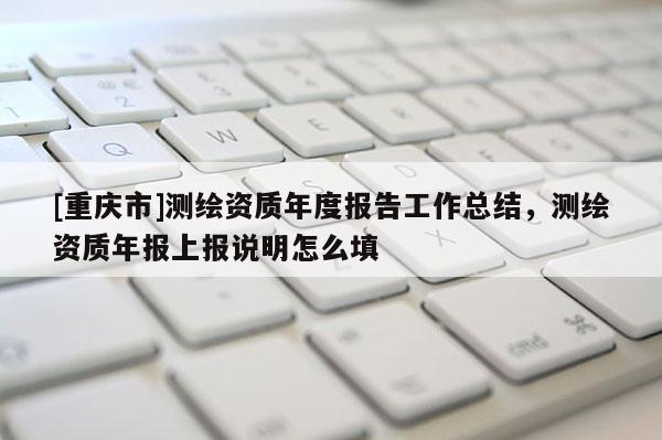 [重庆市]测绘资质年度报告工作总结，测绘资质年报上报说明怎么填