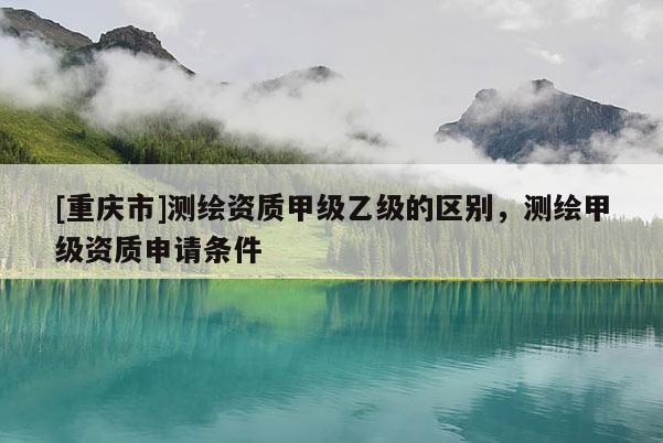 [重庆市]测绘资质甲级乙级的区别，测绘甲级资质申请条件
