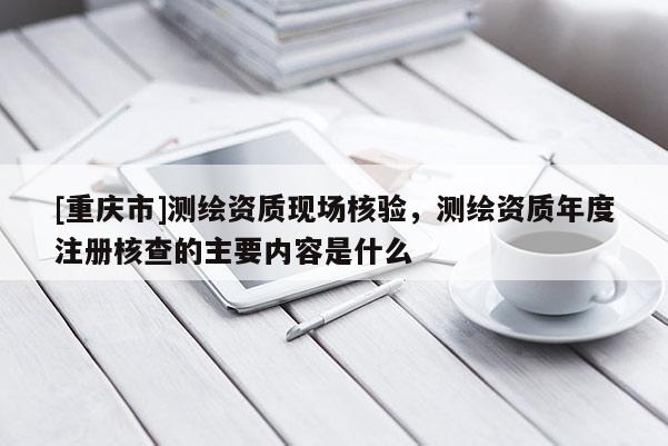[重庆市]测绘资质现场核验，测绘资质年度注册核查的主要内容是什么