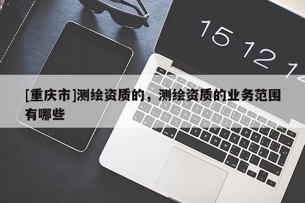 [重庆市]测绘资质的，测绘资质的业务范围有哪些