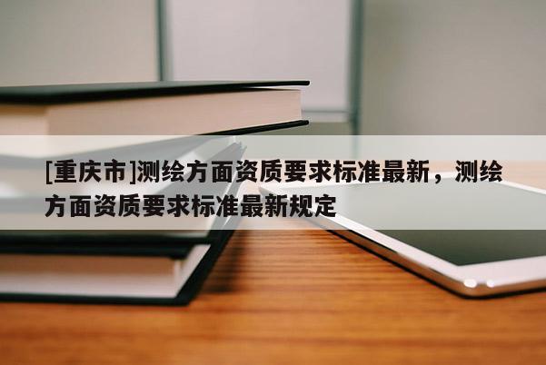 [重庆市]测绘方面资质要求标准最新，测绘方面资质要求标准最新规定
