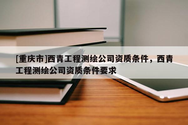 [重庆市]西青工程测绘公司资质条件，西青工程测绘公司资质条件要求