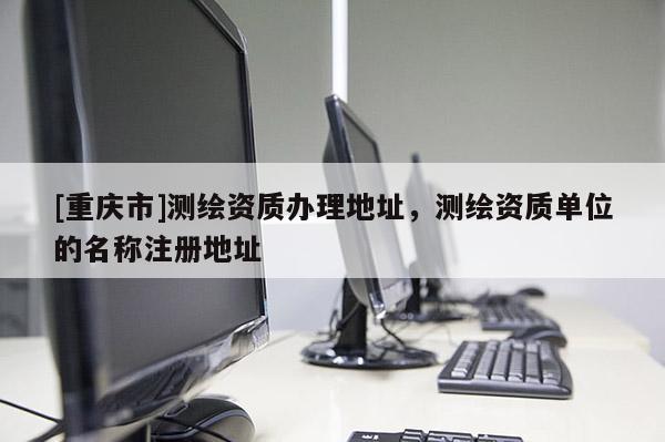 [重庆市]测绘资质办理地址，测绘资质单位的名称注册地址