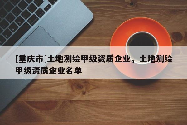 [重庆市]土地测绘甲级资质企业，土地测绘甲级资质企业名单