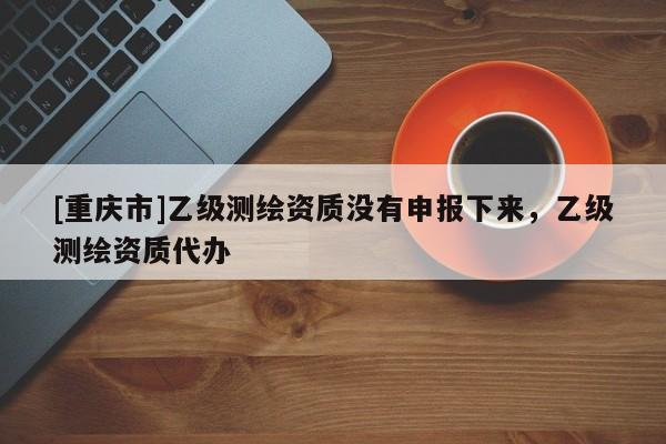 [重庆市]乙级测绘资质没有申报下来，乙级测绘资质代办