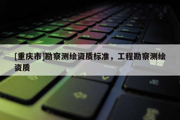 [重庆市]勘察测绘资质标准，工程勘察测绘资质