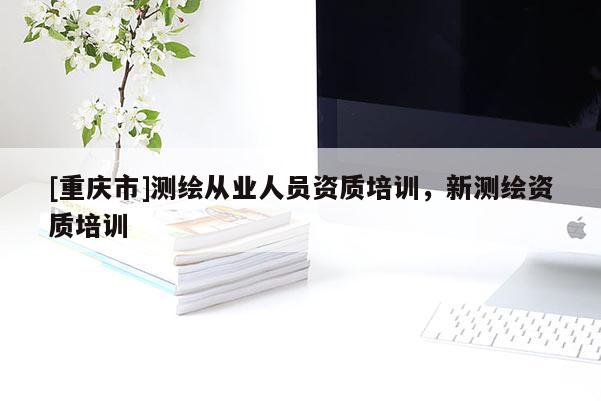 [重庆市]测绘从业人员资质培训，新测绘资质培训