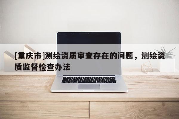 [重庆市]测绘资质审查存在的问题，测绘资质监督检查办法