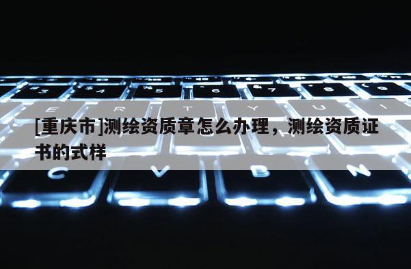 [重庆市]测绘资质章怎么办理，测绘资质证书的式样