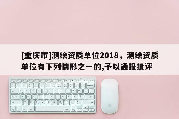 [重庆市]测绘资质单位2018，测绘资质单位有下列情形之一的,予以通报批评