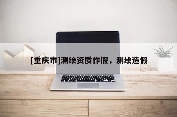[重庆市]测绘资质作假，测绘造假