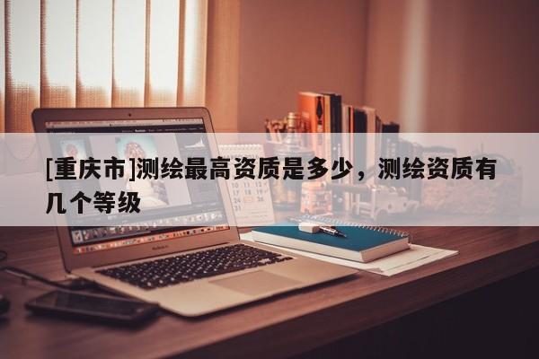 [重庆市]测绘更高资质是多少，测绘资质有几个等级