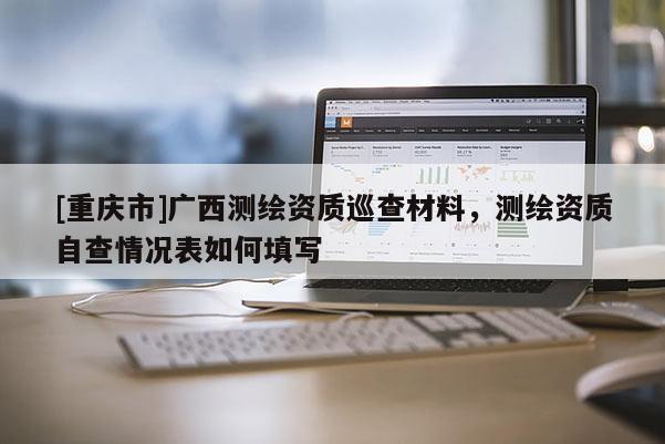[重庆市]广西测绘资质巡查材料，测绘资质自查情况表如何填写