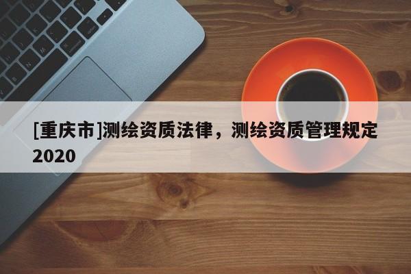 [重庆市]测绘资质法律，测绘资质管理规定2020