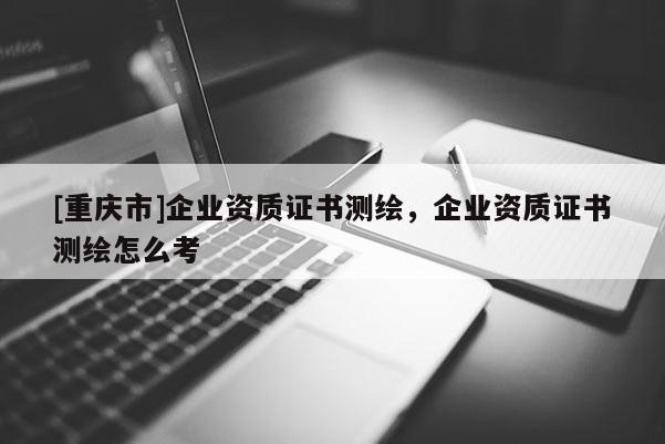 [重庆市]企业资质证书测绘，企业资质证书测绘怎么考