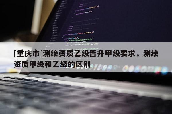 [重庆市]测绘资质乙级晋升甲级要求，测绘资质甲级和乙级的区别