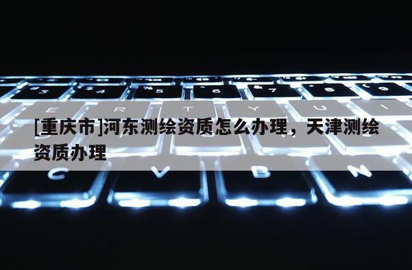 [重庆市]河东测绘资质怎么办理，天津测绘资质办理
