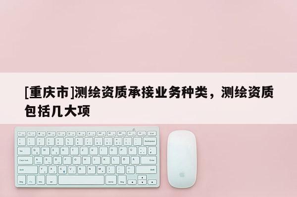 [重庆市]测绘资质承接业务种类，测绘资质包括几大项
