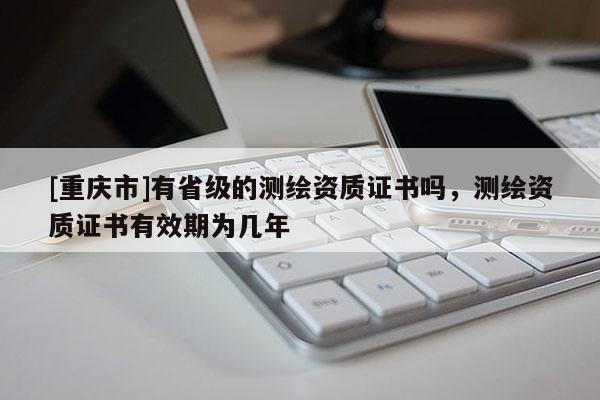 [重庆市]有省级的测绘资质证书吗，测绘资质证书有效期为几年