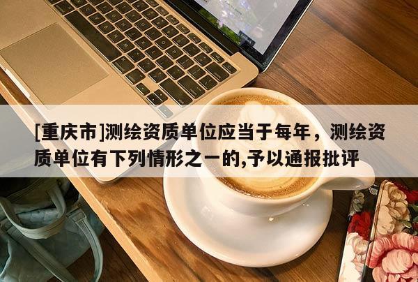 [重庆市]测绘资质单位应当于每年，测绘资质单位有下列情形之一的,予以通报批评