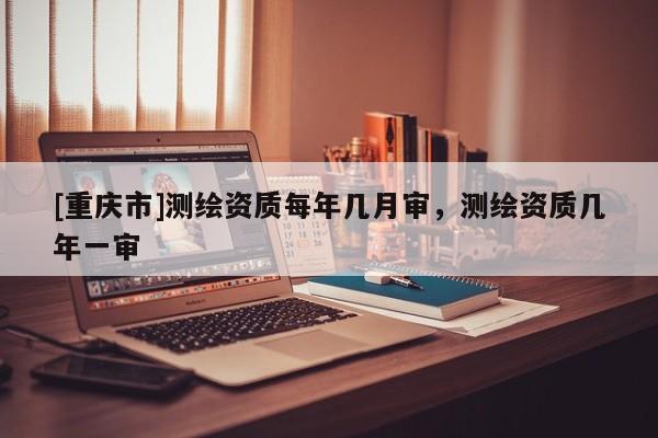 [重庆市]测绘资质每年几月审，测绘资质几年一审