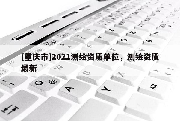 [重庆市]2021测绘资质单位，测绘资质最新