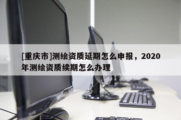 [重庆市]测绘资质延期怎么申报，2020年测绘资质续期怎么办理