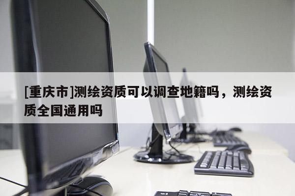 [重庆市]测绘资质可以调查地籍吗，测绘资质全国通用吗