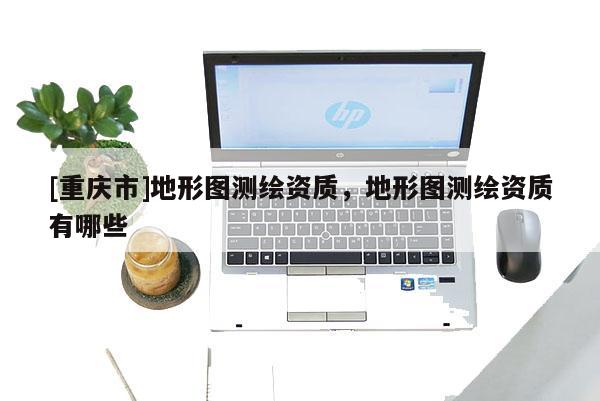 [重庆市]地形图测绘资质，地形图测绘资质有哪些